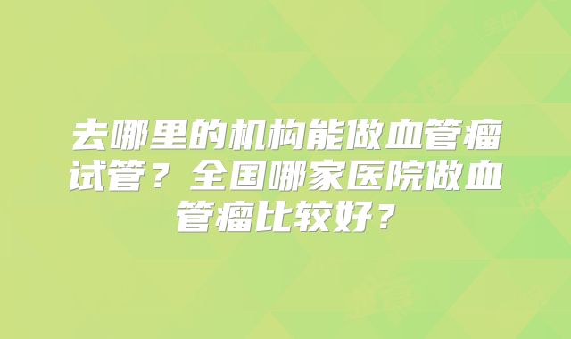 去哪里的机构能做血管瘤试管？全国哪家医院做血管瘤比较好？
