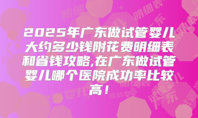 2025年广东做试管婴儿大约多少钱附花费明细表和省钱攻略,在广东做试管婴儿哪个医院成功率比较高！