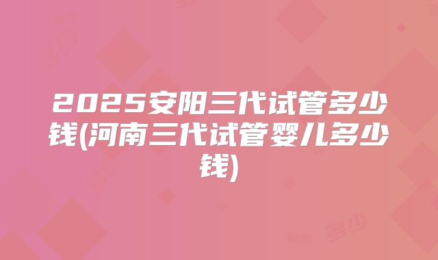 2025安阳三代试管多少钱(河南三代试管婴儿多少钱)