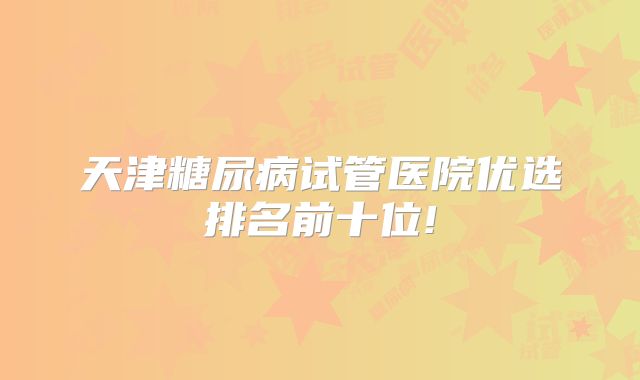 天津糖尿病试管医院优选排名前十位!
