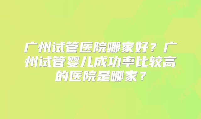 广州试管医院哪家好？广州试管婴儿成功率比较高的医院是哪家？