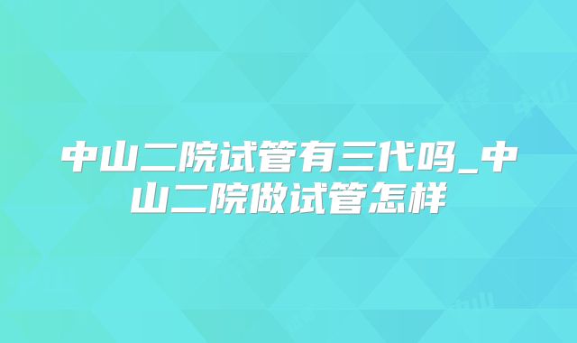 中山二院试管有三代吗_中山二院做试管怎样