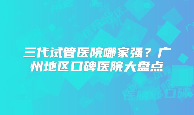 三代试管医院哪家强？广州地区口碑医院大盘点