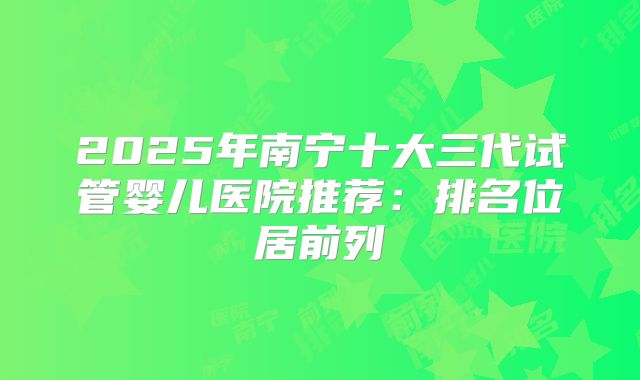 2025年南宁十大三代试管婴儿医院推荐：排名位居前列