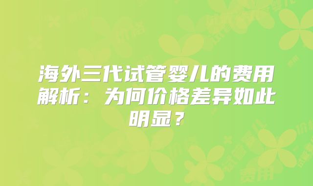 海外三代试管婴儿的费用解析：为何价格差异如此明显？