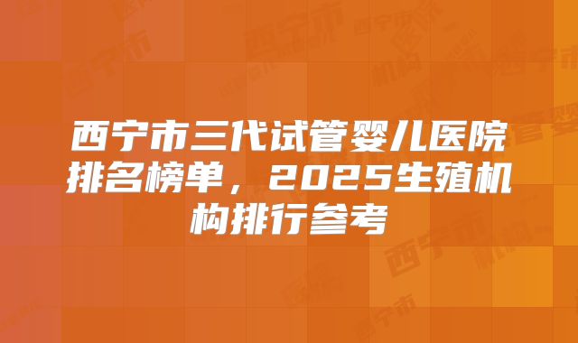西宁市三代试管婴儿医院排名榜单，2025生殖机构排行参考