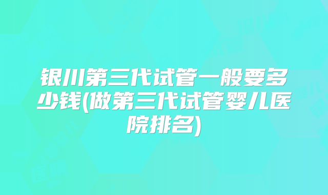 银川第三代试管一般要多少钱(做第三代试管婴儿医院排名)