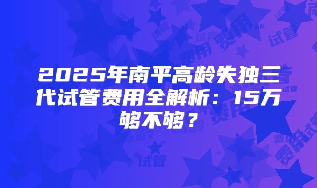 2025年南平高龄失独三代试管费用全解析：15万够不够？