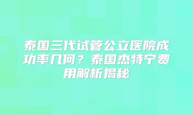 泰国三代试管公立医院成功率几何？泰国杰特宁费用解析揭秘