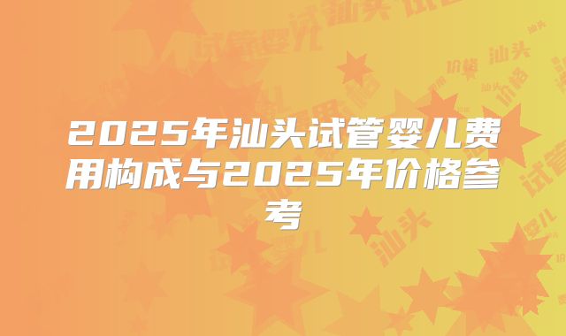 2025年汕头试管婴儿费用构成与2025年价格参考
