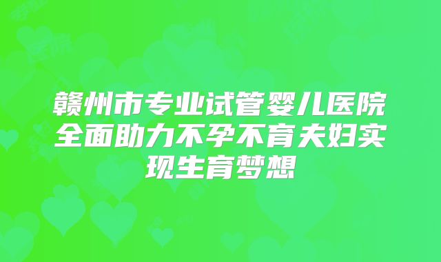 赣州市专业试管婴儿医院全面助力不孕不育夫妇实现生育梦想