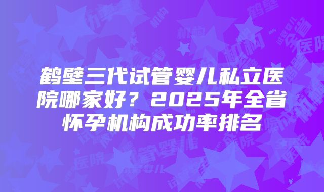 鹤壁三代试管婴儿私立医院哪家好？2025年全省怀孕机构成功率排名