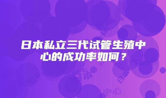 日本私立三代试管生殖中心的成功率如何？
