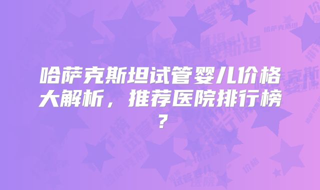 哈萨克斯坦试管婴儿价格大解析，推荐医院排行榜？