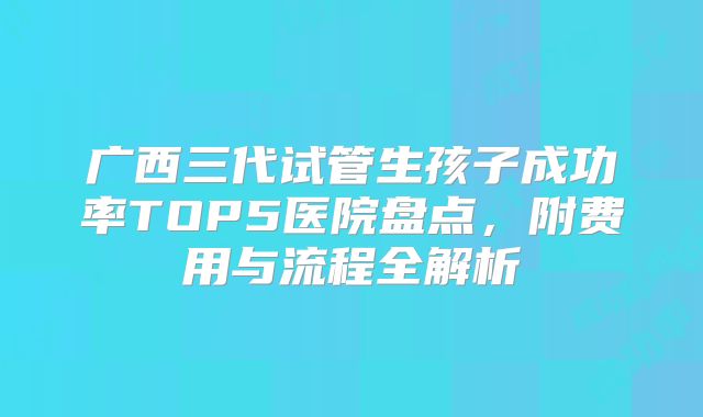 广西三代试管生孩子成功率TOP5医院盘点，附费用与流程全解析