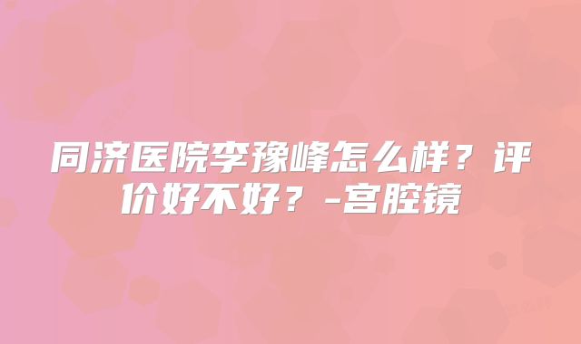 同济医院李豫峰怎么样？评价好不好？-宫腔镜