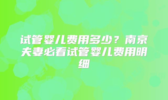 试管婴儿费用多少？南京夫妻必看试管婴儿费用明细