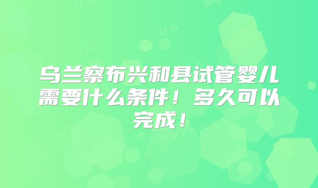 乌兰察布兴和县试管婴儿需要什么条件！多久可以完成！