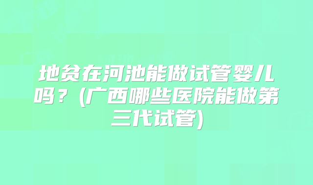 地贫在河池能做试管婴儿吗？(广西哪些医院能做第三代试管)