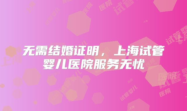无需结婚证明，上海试管婴儿医院服务无忧