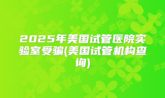2025年美国试管医院实验室受骗(美国试管机构查询)