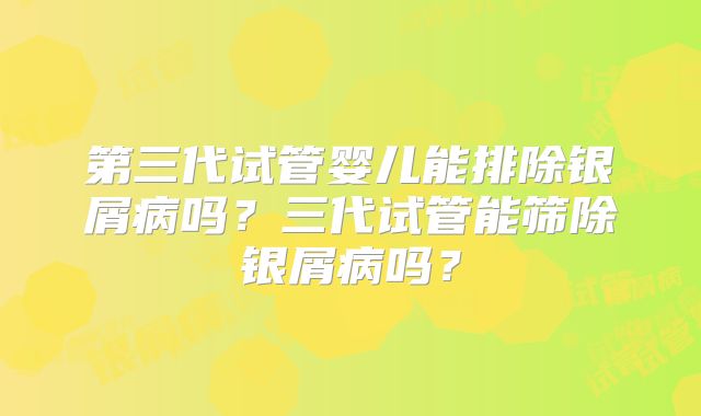 第三代试管婴儿能排除银屑病吗？三代试管能筛除银屑病吗？