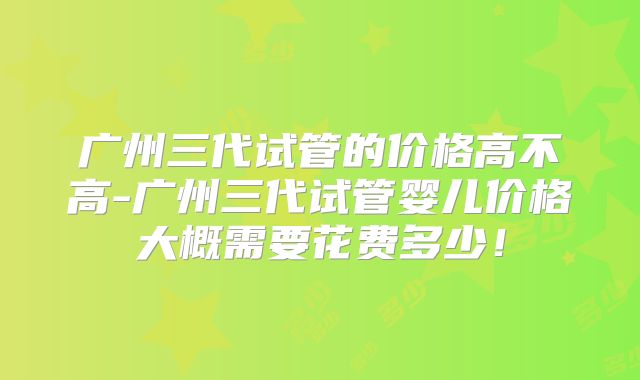 广州三代试管的价格高不高-广州三代试管婴儿价格大概需要花费多少！