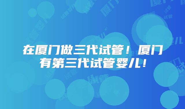 在厦门做三代试管！厦门有第三代试管婴儿！