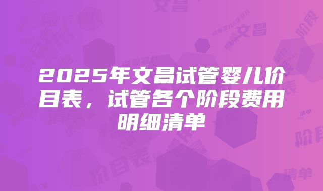 2025年文昌试管婴儿价目表,试管各个阶段费用明细清单