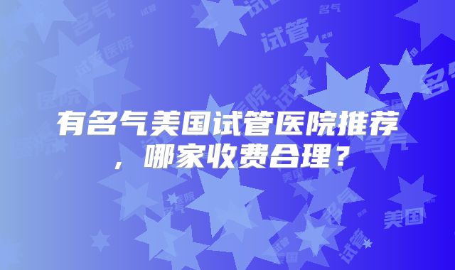 有名气美国试管医院推荐，哪家收费合理？