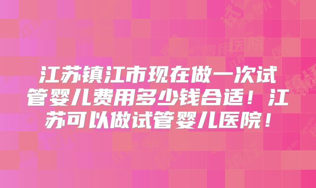 江苏镇江市现在做一次试管婴儿费用多少钱合适！江苏可以做试管婴儿医院！