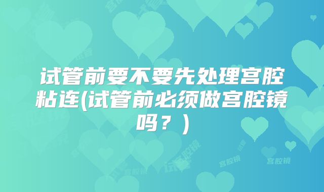 试管前要不要先处理宫腔粘连(试管前必须做宫腔镜吗?)