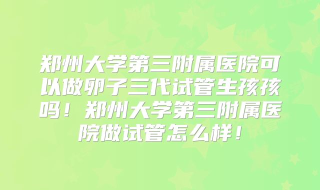郑州大学第三附属医院可以做卵子三代试管生孩孩吗！郑州大学第三附属医院做试管怎么样！