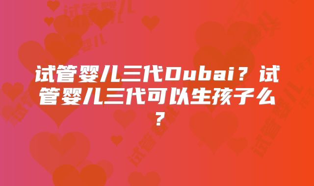 试管婴儿三代Dubai？试管婴儿三代可以生孩子么？