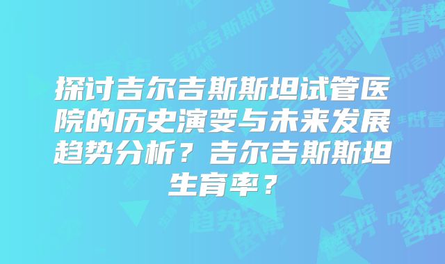 探讨吉尔吉斯斯坦试管医院的历史演变与未来发展趋势分析？吉尔吉斯斯坦生育率？