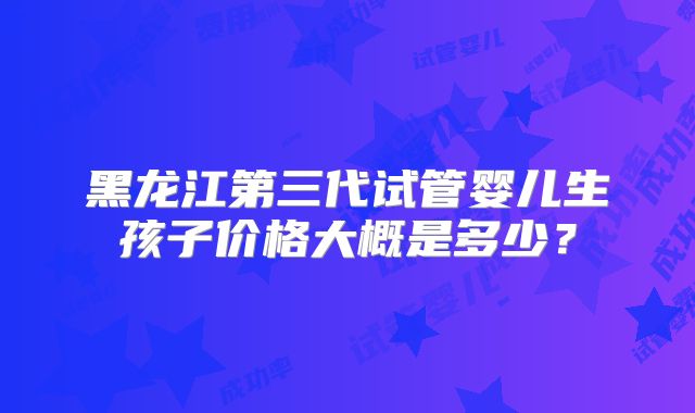 黑龙江第三代试管婴儿生孩子价格大概是多少？