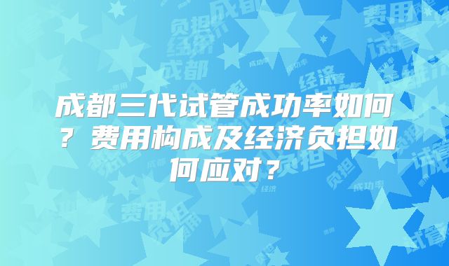 成都三代试管成功率如何？费用构成及经济负担如何应对？