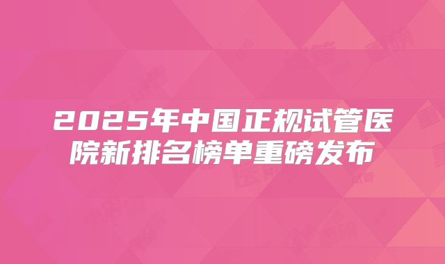 2025年中国正规试管医院新排名榜单重磅发布