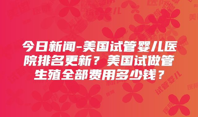 今日新闻-美国试管婴儿医院排名更新？美国试做管生殖全部费用多少钱？