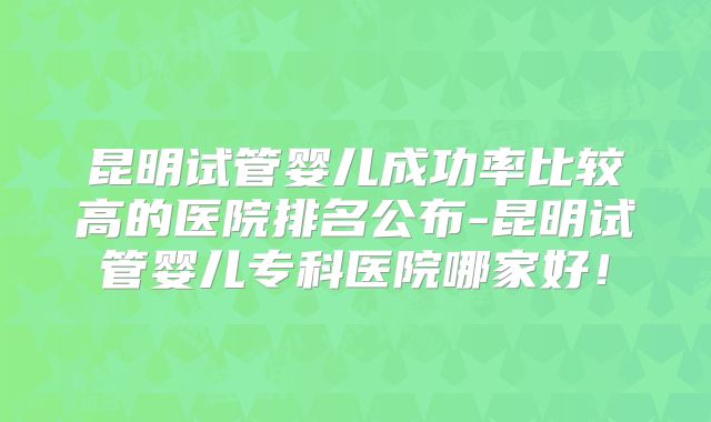 昆明试管婴儿成功率比较高的医院排名公布-昆明试管婴儿专科医院哪家好！