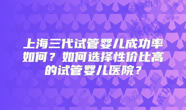 上海三代试管婴儿成功率如何？如何选择性价比高的试管婴儿医院？