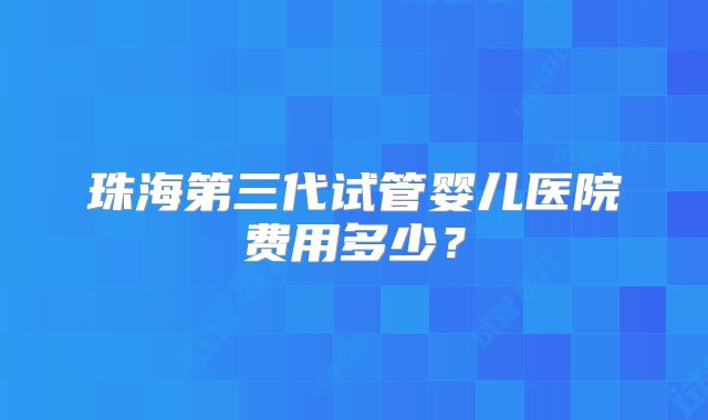 珠海第三代试管婴儿医院费用多少?