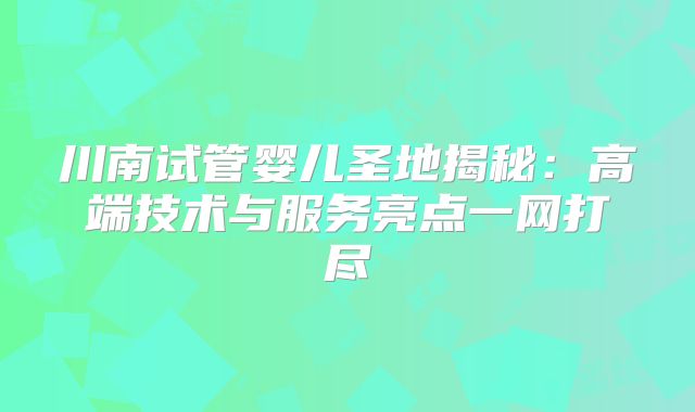 川南试管婴儿圣地揭秘：高端技术与服务亮点一网打尽