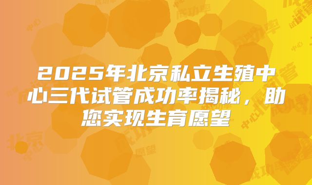 2025年北京私立生殖中心三代试管成功率揭秘，助您实现生育愿望