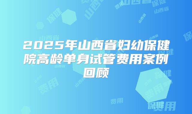 2025年山西省妇幼保健院高龄单身试管费用案例回顾