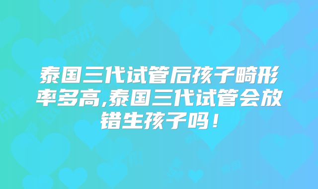 泰国三代试管后孩子畸形率多高,泰国三代试管会放错生孩子吗！