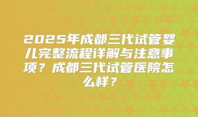 2025年成都三代试管婴儿完整流程详解与注意事项？成都三代试管医院怎么样？