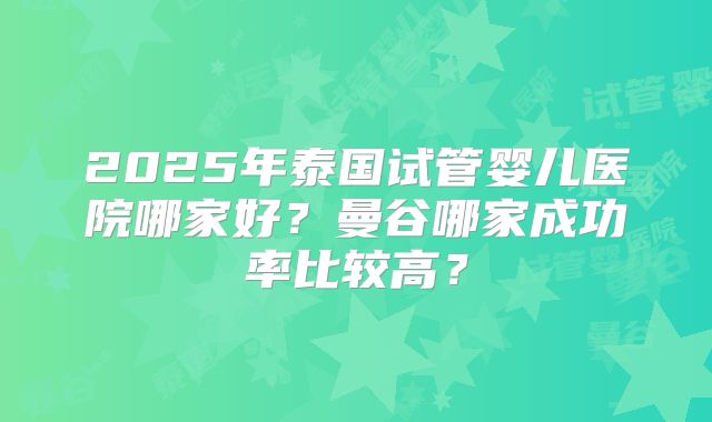 2025年泰国试管婴儿医院哪家好？曼谷哪家成功率比较高？