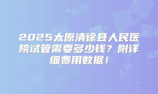 2025太原清徐县人民医院试管需要多少钱？附详细费用数据！