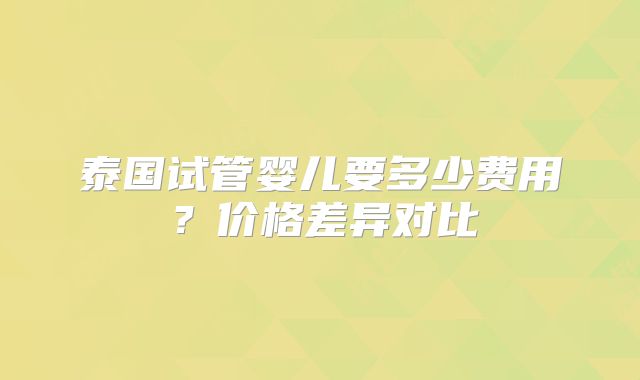 泰国试管婴儿要多少费用？价格差异对比